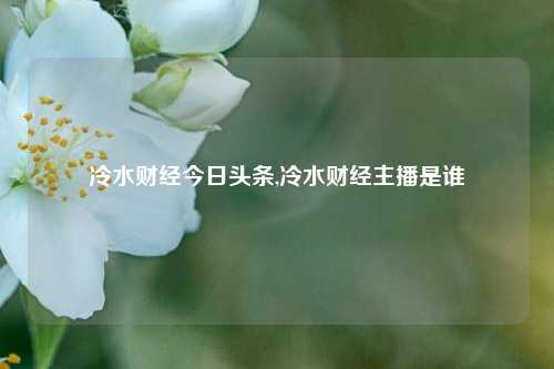 冷水财经今日头条,冷水财经主播是谁