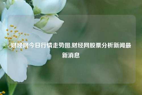 财经网今日行情走势图,财经网股票分析新闻最新消息