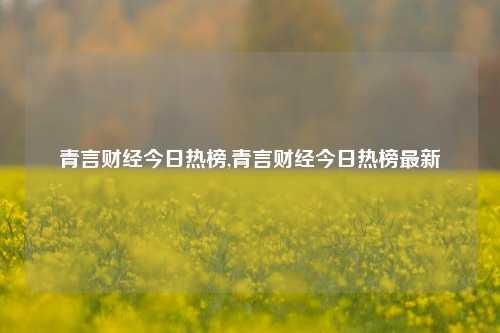 青言财经今日热榜,青言财经今日热榜最新