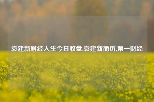 袁建新财经人生今日收盘,袁建新简历,第一财经