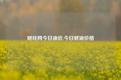 财经网今日油价,今日财油价格