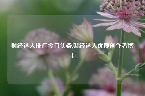 财经达人排行今日头条,财经达人优质创作者博主