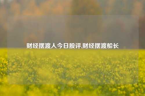 财经摆渡人今日股评,财经摆渡船长