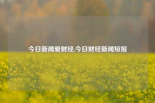 今日新闻爱财经,今日财经新闻短报