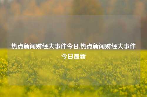 热点新闻财经大事件今日,热点新闻财经大事件今日最新