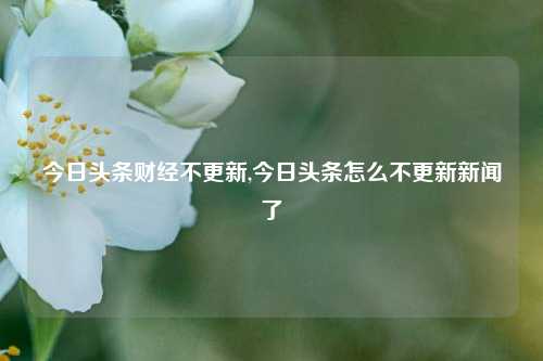 今日头条财经不更新,今日头条怎么不更新新闻了