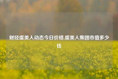 财经虞美人动态今日价格,虞美人集团市值多少钱