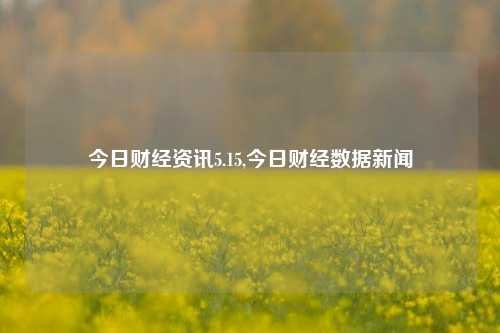 今日财经资讯5.15,今日财经数据新闻