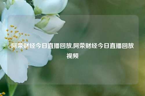 阿荣财经今日直播回放,阿荣财经今日直播回放视频