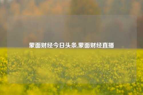 蒙面财经今日头条,蒙面财经直播