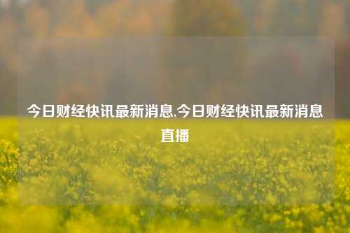 今日财经快讯最新消息,今日财经快讯最新消息直播