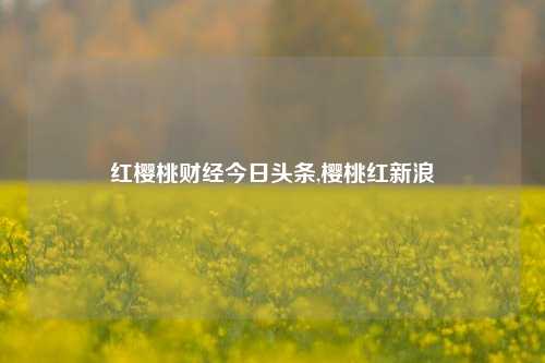 红樱桃财经今日头条,樱桃红新浪