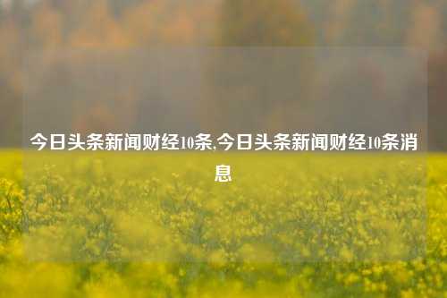 今日头条新闻财经10条,今日头条新闻财经10条消息