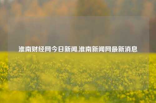 淮南财经网今日新闻,淮南新闻网最新消息