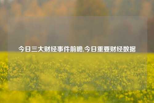 今日三大财经事件前瞻,今日重要财经数据