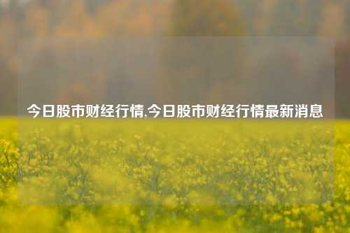 今日股市财经行情,今日股市财经行情最新消息