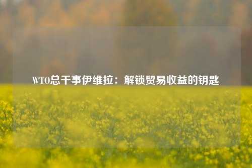 WTO总干事伊维拉：解锁贸易收益的钥匙