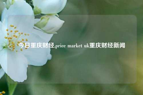 今日重庆财经,price market uk重庆财经新闻