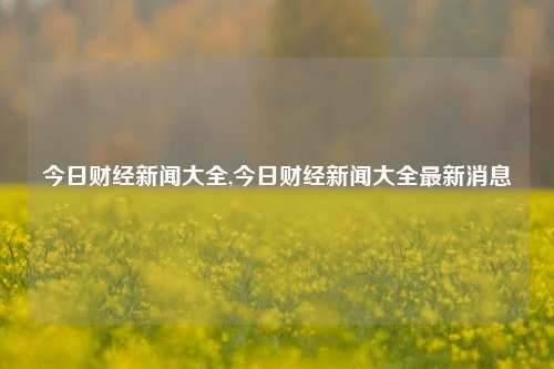 今日财经新闻大全,今日财经新闻大全最新消息