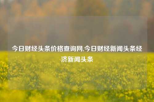 今日财经头条价格查询网,今日财经新闻头条经济新闻头条