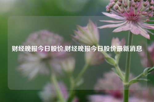 财经晚报今日股价,财经晚报今日股价最新消息