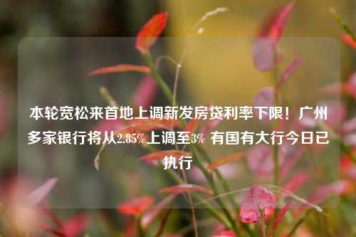 本轮宽松来首地上调新发房贷利率下限！广州多家银行将从2.85%上调至3% 有国有大行今日已执行