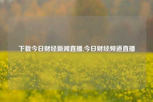 下载今日财经新闻直播,今日财经频道直播