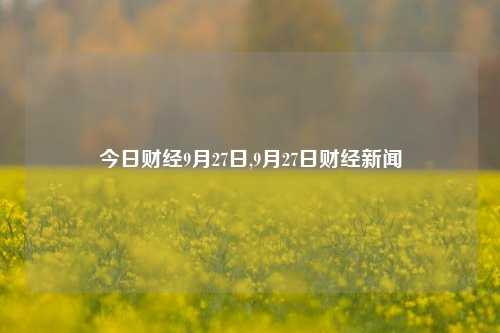 今日财经9月27日,9月27日财经新闻