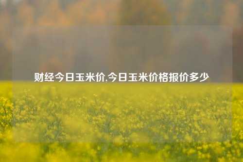 财经今日玉米价,今日玉米价格报价多少