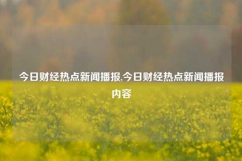 今日财经热点新闻播报,今日财经热点新闻播报内容