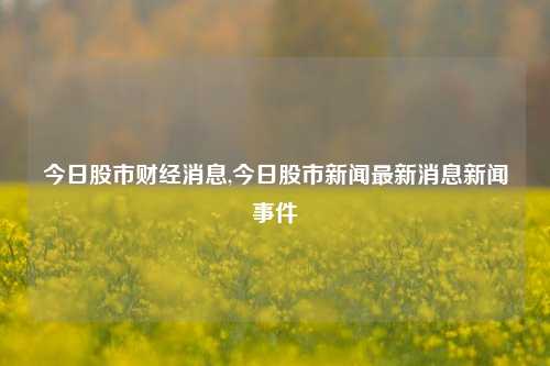 今日股市财经消息,今日股市新闻最新消息新闻事件