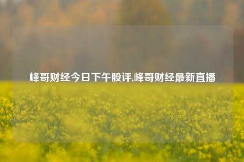 峰哥财经今日下午股评,峰哥财经最新直播