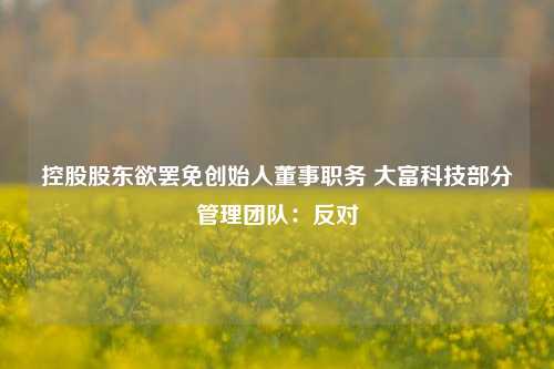 控股股东欲罢免创始人董事职务 大富科技部分管理团队：反对