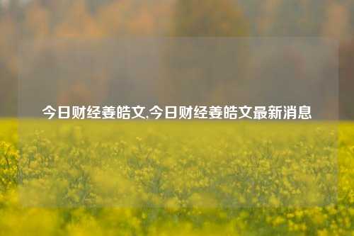 今日财经姜皓文,今日财经姜皓文最新消息