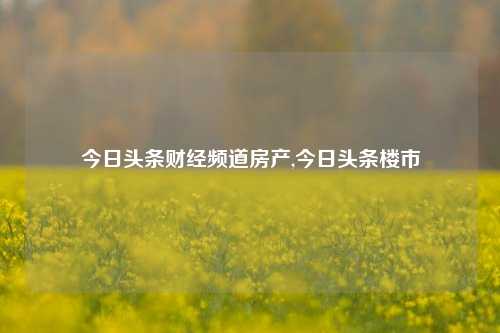 今日头条财经频道房产,今日头条楼市