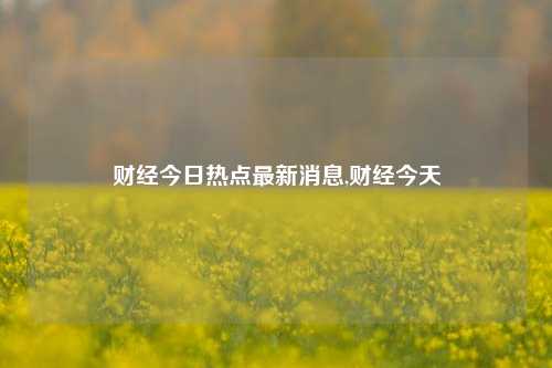 财经今日热点最新消息,财经今天