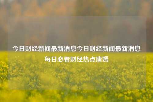 今日财经新闻最新消息今日财经新闻最新消息每日必看财经热点唐嫣