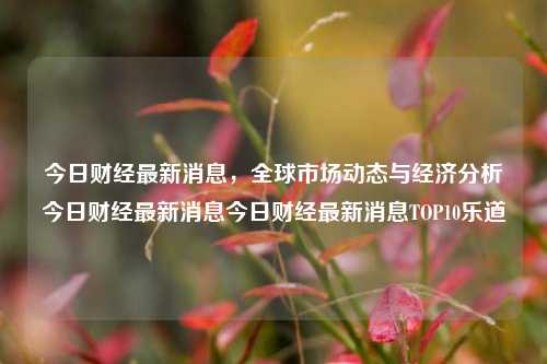 今日财经最新消息，全球市场动态与经济分析今日财经最新消息今日财经最新消息TOP10乐道