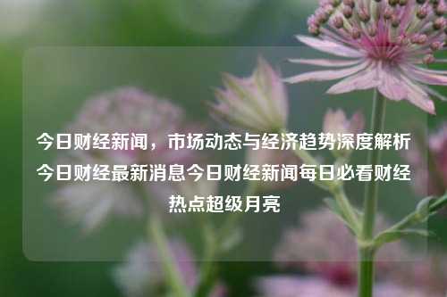 今日财经新闻，市场动态与经济趋势深度解析今日财经最新消息今日财经新闻每日必看财经热点超级月亮