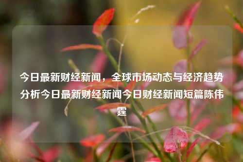 今日最新财经新闻，全球市场动态与经济趋势分析今日最新财经新闻今日财经新闻短篇陈伟霆