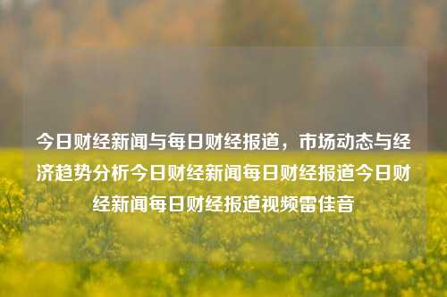 今日财经新闻与每日财经报道，市场动态与经济趋势分析今日财经新闻每日财经报道今日财经新闻每日财经报道视频雷佳音