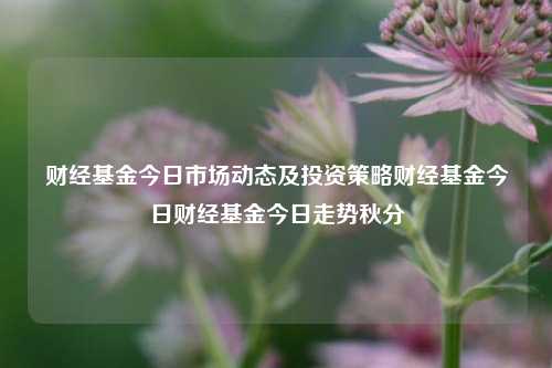 财经基金今日市场动态及投资策略财经基金今日财经基金今日走势秋分