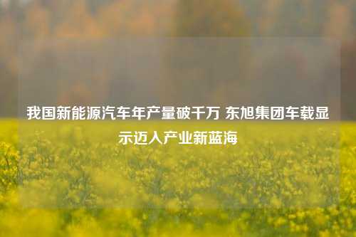 我国新能源汽车年产量破千万 东旭集团车载显示迈入产业新蓝海