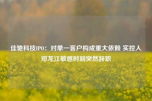 佳驰科技IPO：对单一客户构成重大依赖 实控人邓龙江敏感时刻突然辞职