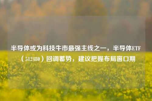 半导体或为科技牛市最强主线之一，半导体ETF（512480）回调蓄势，建议把握布局窗口期