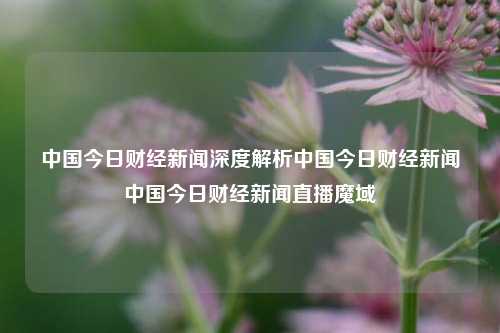 中国今日财经新闻深度解析中国今日财经新闻中国今日财经新闻直播魔域