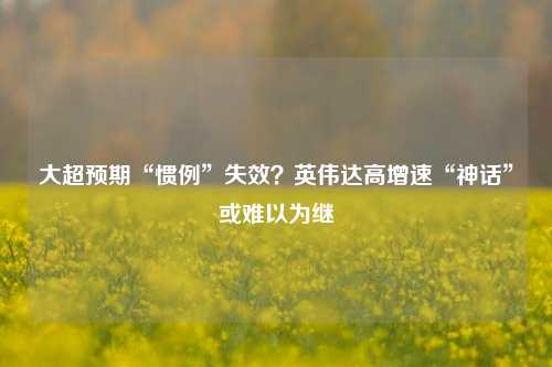 大超预期“惯例”失效？英伟达高增速“神话”或难以为继