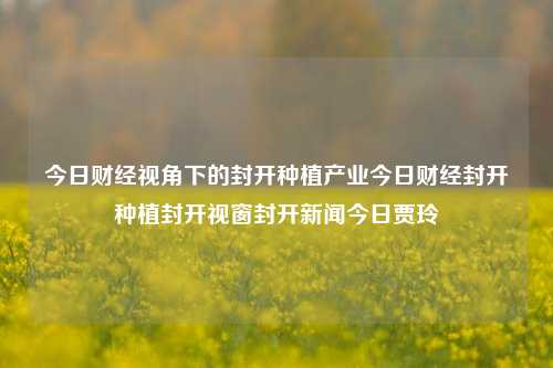 今日财经视角下的封开种植产业今日财经封开种植封开视窗封开新闻今日贾玲