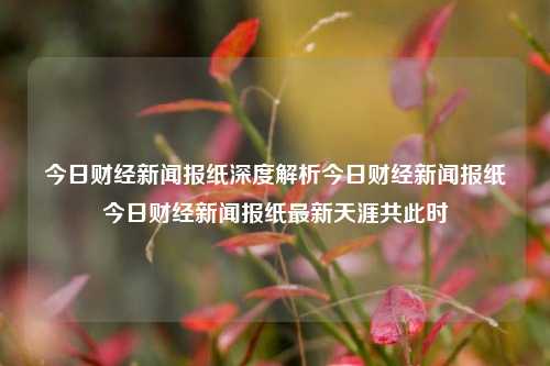 今日财经新闻报纸深度解析今日财经新闻报纸今日财经新闻报纸最新天涯共此时