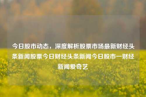 今日股市动态，深度解析股票市场最新财经头条新闻股票今日财经头条新闻今日股市一财经新闻爱奇艺